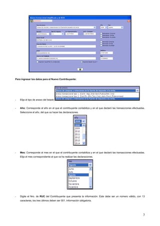 Para ingresar los datos para el Nuevo Contribuyente:




-   Elija el tipo de anexo del listado


-   Año: Corresponde al año en el que el contribuyente contabiliza y en el que declaró las transacciones efectuadas.
    Seleccione el año, del que va hacer las declaraciones.




-   Mes: Corresponde al mes en el que el contribuyente contabiliza y en el que declaró las transacciones efectuadas.
    Elija el mes correspondiente al que va ha realizar las declaraciones.




-   Digite el Nro. de RUC del Contribuyente que presenta la información. Este debe ser un número válido, con 13
    caracteres, los tres últimos deben ser 001. Información obligatoria.




                                                                                                                  3
 
