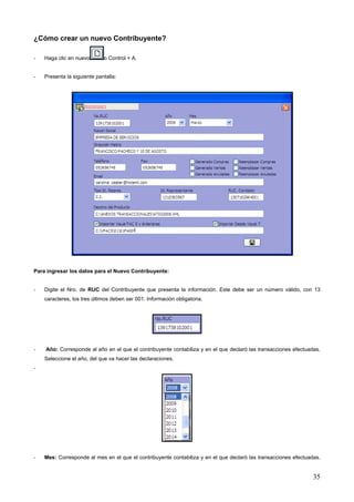 ¿Cómo crear un nuevo Contribuyente?

-   Haga clic en nuevo       o Control + A.


-   Presenta la siguiente pantalla:




Para ingresar los datos para el Nuevo Contribuyente:


-   Digite el Nro. de RUC del Contribuyente que presenta la información. Este debe ser un número válido, con 13
    caracteres, los tres últimos deben ser 001. Información obligatoria.




-   Año: Corresponde al año en el que el contribuyente contabiliza y en el que declaró las transacciones efectuadas.
    Seleccione el año, del que va hacer las declaraciones.
-




-   Mes: Corresponde al mes en el que el contribuyente contabiliza y en el que declaró las transacciones efectuadas.


                                                                                                                 35
 