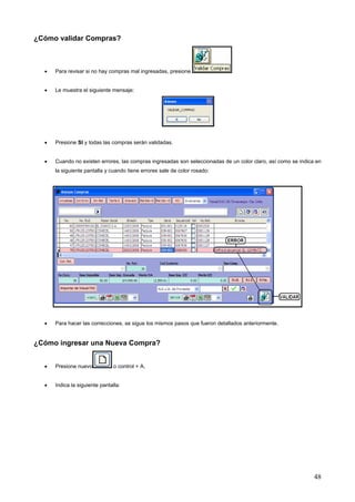 ¿Cómo validar Compras?



  •   Para revisar si no hay compras mal ingresadas, presione


  •   Le muestra el siguiente mensaje:




  •   Presione SI y todas las compras serán validadas.


  •   Cuando no existen errores, las compras ingresadas son seleccionadas de un color claro, así como se indica en
      la siguiente pantalla y cuando tiene errores sale de color rosado:




  •   Para hacer las correcciones, se sigue los mismos pasos que fueron detallados anteriormente.


¿Cómo ingresar una Nueva Compra?


  •   Presione nuevo            o control + A,


  •   Indica la siguiente pantalla:




                                                                                                               48
 