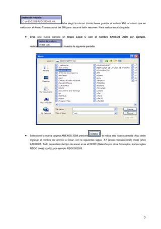 debe elegir la ruta en donde desea guardar el archivo XML el mismo que se
valida con el Anexo Transaccional del SRI para sacar el talón resumen. Para realizar esta búsqueda:


    •   Cree una nueva carpeta en Disco Local C con el nombre ANEXOS 2008 por ejemplo,


        realice                      , muestra la siguiente pantalla:




    •   Seleccione la nueva carpeta ANEXOS 2008 presione                , le indica esta nueva pantalla: Aquí debe
        ingresar el nombre del archivo a Crear, con la siguientes siglas AT (anexo transaccional) (mes) (año)
        AT032008. Todo dependerá del tipo de anexo si es el REOC (Relación por otros Conceptos) ira las siglas
        REOC (mes) y (año); por ejemplo REOC082008.




                                                                                                                5
 