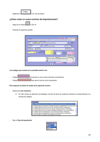 -   Digitando el                o ID. del proveedor.


¿Cómo crear un nuevo archivo de Importaciones?

-   Haga clic en Nuevo         o Ctrl.+A.


-   Presenta la siguiente pantalla:




Los códigos que muestra en la pantalla anterior son:



-   Código                    del periodo en que se esta haciendo la declaración.

-   Código                       que tiene el archivo de la Importación.


Para ingresar los datos se realiza de la siguiente manera:


-   Seleccione Cod. Sustento:

        •    En este combo de selección se despliega una lista de tipos de sustentos tributarios correspondientes a la
             transacción elegida.




-   Elija el Tipo de Importación:




                                                                                                                   60
 