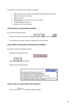 La información, de las columnas que presenta es la siguiente:


         •      Nro. (código del archivo anulado), dato ingresado automáticamente por el sistema.
         •      Tipo de comprobante o documento.
         •      Serie de la factura.
         •      Desde y Hasta que número de factura va hacer anulada.
         •      Nro. Autorización, de la factura.
         •      Fecha en que se hace la anulación


¿Cómo buscar un documento anulado?

Se lo realiza de la siguiente manera:


-   Coloque el No. del documento en este casillero                           y presione enter


-   Si el documento se encuentra anulado, se selecciona de un color más claro.


¿Cómo filtrar información de documentos anulados?

Se la realiza a través de las siguientes opciones:


-   Ejecute clic en los siguientes iconos:




-   Digite el                   del documento.


-   Seleccione el tipo de Comprobante:




¿Cómo crear un nuevo archivo de anulación?


-   Presione nuevo                     , le muestra la siguiente pantalla:




                                                                                                    69
 