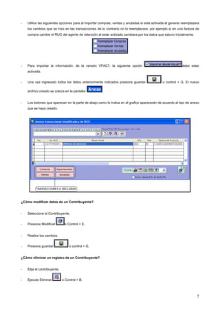 -   Utilice las siguientes opciones para al importar compras, ventas y anuladas si esta activada al generar reemplazara
    los cambios que se hizo en las transacciones de lo contrario no lo reemplazara; por ejemplo si en una factura de
    compra cambie el RUC del agente de retención al estar activada cambiara por los datos que estuvo inicialmente.




-   Para importar la información, de la versión VFAC7, la siguiente opción                                 debe estar
    activada.


-   Una vez ingresado todos los datos anteriormente indicados presione guardar                o control + G. El nuevo

    archivo creado se coloca en la pantalla:


-   Los botones que aparecen en la parte de abajo como lo indica en el grafico aparecerán de acuerdo al tipo de anexo
    que se haya creado.




¿Cómo modificar datos de un Contribuyente?


-   Seleccione el Contribuyente.


-   Presione Modificar         o Control + E.


-   Realice los cambios.


-   Presione guardar              o control + G.


¿Cómo eliminar un registro de un Contribuyente?


-   Elija el contribuyente.


-   Ejecute Eliminar          o Control + B.




                                                                                                                     7
 