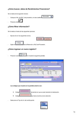 ¿Cómo buscar, datos de Rendimientos Financieros?

Se la realiza de la siguiente manera:

-   Coloque el No. de RUC, del proveedor, en este casillero


-   Presione enter         .


¿Cómo filtrar información?

Se la realiza a través de las siguientes opciones:


-   Ejecute clic en los siguientes iconos:




-   Digite el                  de la Retención o RUC del Proveedor.


¿Cómo ingresar un nuevo registro?


-   Presione nuevo                 , le muestra la siguiente pantalla:




    Los códigos que muestra en la pantalla anterior son:




         •      Código                    del periodo en que se esta haciendo la declaración.

         •      Código                       que tiene el archivo de la retención.


-   Seleccione el Tipo de Id. del contribuyente:




                                                                                                72
 