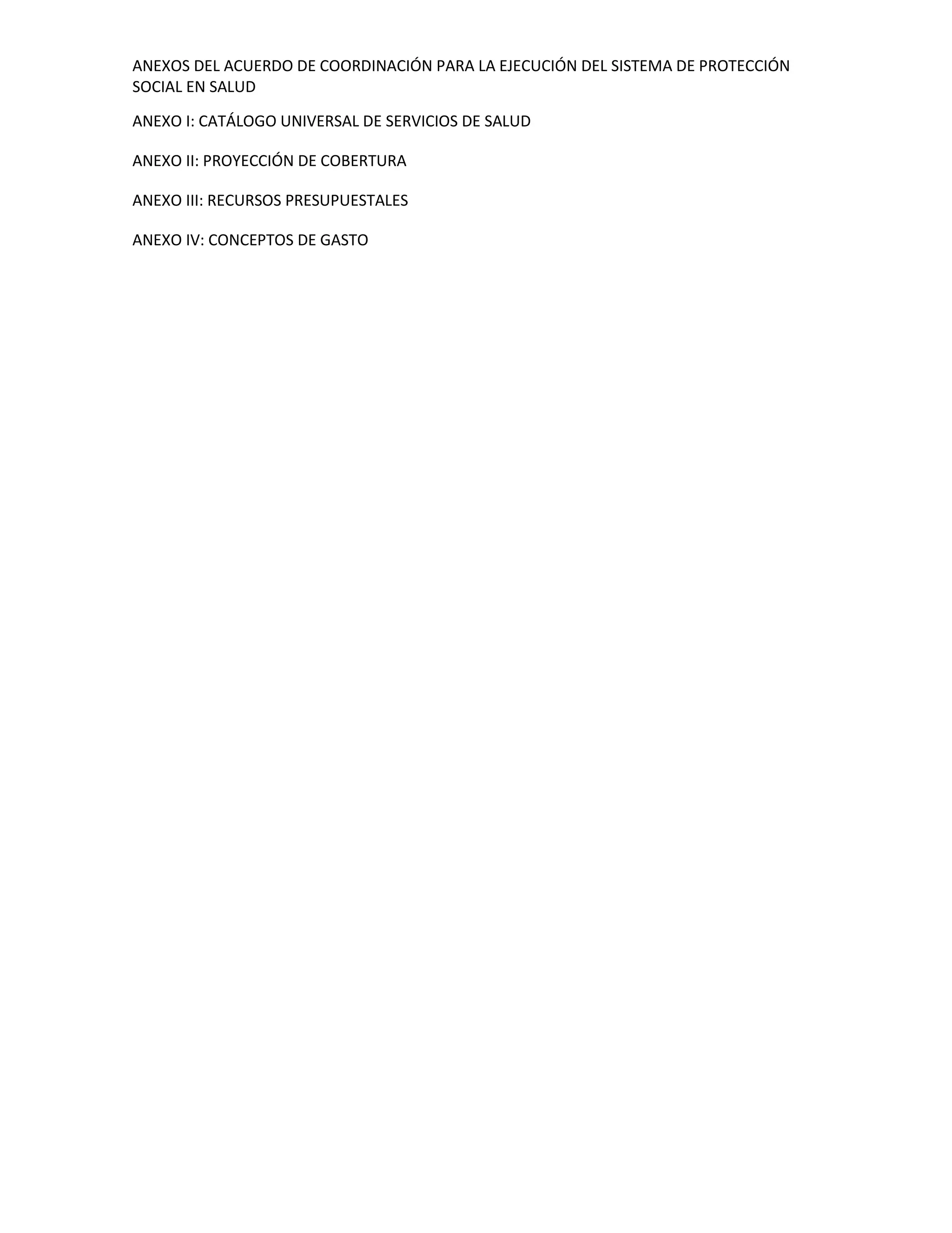 ANEXOS DEL ACUERDO DE COORDINACIÓN PARA LA EJECUCIÓN DEL SISTEMA DE PROTECCIÓN
SOCIAL EN SALUD
ANEXO I: CATÁLOGO UNIVERSAL DE SERVICIOS DE SALUD
ANEXO II: PROYECCIÓN DE COBERTURA
ANEXO III: RECURSOS PRESUPUESTALES
ANEXO IV: CONCEPTOS DE GASTO