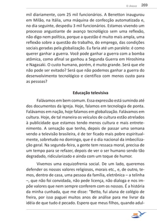 269© Anexo
mil diariamente, com 25 mil funcionários. A Benetton inaugurou
em Milão, na Itália, uma máquina de confecção automatizada e,
no dia seguinte, despediu 3 mil funcionários. Estamos vivendo um
processo angustiante de avanço tecnológico sem uma reflexão,
não digo nem política, porque a questão é muito mais ampla, uma
reflexão sobre a questão do trabalho, do emprego, das condições
sociais geradas pela globalização. Eu faria até um paralelo: é como
querer ganhar a guerra. Você pode ganhar a guerra com a bomba
atômica, como afinal se ganhou a Segunda Guerra em Hiroshima
e Nagasaki. O custo humano, porém, é muito grande. Será que ele
não pode ser evitado? Será que não podemos ganhar a guerra do
desenvolvimento tecnológico e científico com menos custo para
as pessoas?
Educação televisiva
Falávamos em bem comum. Essa expressão está sumindo até
dos documentos da Igreja. Hoje, falamos em tecnologia de ponta.
Falávamos em nação, hoje falamos em globalização. Falávamos em
cultura. Hoje, de tal maneira os veículos de cultura estão atrelados
à publicidade que estamos tendo menos cultura e mais entrete-
nimento. A sensação que tenho, depois de passar uma semana
vendo a televisão brasileira, é de ter ficado mais pobre espiritual-
mente, sobretudo no domingo, que é o dia nacional da imbeciliza-
ção geral. Na segunda-feira, a gente tem ressaca moral, precisa de
um tempo para se refazer, depois de ver o ser humano sendo tão
degradado, ridicularizado e ainda com um toque de humor.
Vivemos uma esquizofrenia social. De um lado, queremos
defender os nossos valores religiosos, morais etc., e, de outro, te-
mos, dentro de casa, uma pessoa da família, eletrônica – a telinha
–, que não foi convidada, não pede licença, não dialoga e nos im-
põe valores que nem sempre conferem com os nossos. É a história
da minha cunhada, que me disse: “Betto, fui aluna de colégio de
freira, por isso paguei muitos anos de análise para me livrar da
idéia de que tudo é pecado. Espero que meus filhos, quando adul-
 