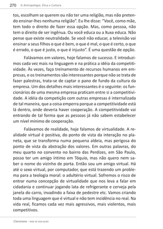 © Antropologia, Ética e Cultura270
Claretiano - REDE DE EDUCAÇÃO
tos, escolham se querem ou não ter uma religião, mas não preten-
do ensinar-lhes nenhuma religião”. Eu lhe disse: “Você, como mãe,
tem todo o direito de fazer essa opção. Mas, como pessoa, não
tem o direito de ser ingênua. Ou você educa ou a Xuxa educa. Não
pense que existe neutralidade. Se você não educar, a televisão vai
ensinar a seus filhos o que é bem, o que é mal, o que é certo, o que
é errado, o que é justo, o que é injusto”. É uma questão de opção.
Falávamos em valores, hoje falamos de sucesso. E introduzi-
mos cada vez mais na linguagem e na prática a idéia da competiti-
vidade. Às vezes, faço treinamento de recursos humanos em em-
presas, e os treinamentos são interessantes porque não se trata de
fazer palestras, trata-se de captar o pano de fundo da cultura da
empresa. Um dos detalhes mais interessantes é o seguinte: os fun-
cionários de uma mesma empresa praticam entre si a competitivi-
dade. A idéia da competição com outras empresas é internalizada
de tal maneira, que a coisa emperra porque a competitividade está
lá dentro, onde deveria haver cooperação. A competitividade vai
entrando de tal forma que as pessoas já não sabem estabelecer
um nível mínimo de cooperação.
Falávamos de realidade, hoje falamos de virtualidade. A re-
alidade virtual é positiva, do ponto de vista da interação no pla-
neta, que se transforma numa pequena aldeia, mas perigosa do
ponto de vista da abstração dos valores. Em outras palavras, do
meu quarto no convento no bairro das Perdizes, em São Paulo,
posso ter um amigo íntimo em Tóquio, mas não quero nem sa-
ber o nome do vizinho de porta. Então sou um amigo virtual. Há
até o sexo virtual, por computador, que está trazendo um proble-
ma para a teologia moral: o adultério virtual. Sofremos o risco de
entrar numa concepção de virtualidade que nos leva a falar em
cidadania e continuar jogando lata de refrigerante e cerveja pela
janela do carro, invadindo a faixa de pedestre etc. Vamos criando
toda uma linguagem que é virtual e não tem incidência no real. Na
vida real, ficamos cada vez mais agressivos, mais violentos, mais
competitivos.
 