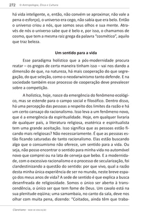 © Antropologia, Ética e Cultura272
Claretiano - REDE DE EDUCAÇÃO
há vida inteligente, e, então, não convém se aproximar, não vale a
pena o esforço), o universo era cego, não sabia que era belo. Então
o universo criou a nós, que somos seus olhos e sua mente. Atra-
vés de nós o universo sabe que é belo e, por isso, o chamamos de
cosmo, que tem a mesma raiz grega da palavra “cosmético”, aquilo
que traz beleza.
Um sentido para a vida
Esse paradigma holístico que a pós-modernidade procura
reatar – os gregos de certa maneira tinham isso – vai nos dando a
dimensão de que, na natureza, há mais cooperação do que segre-
gação, do que seleção, como o neodarwinismo tanto defende. E na
sociedade também esse processo de cooperação deve prevalecer
sobre a competição.
A holística, hoje, nasce da emergência do fenômeno ecológi-
co, mas se estende para o campo social e filosófico. Dentro disso,
há uma percepção das pessoas a respeito dos limites da razão e há
um certo cansaço do racionalismo. Isso leva a um fenômeno novo,
que é a emergência da espiritualidade. Hoje, em qualquer livraria
de qualquer país, a literatura religiosa, esotérica e espiritualista
tem uma grande aceitação. Isso significa que as pessoas estão fi-
cando mais religiosas? Não necessariamente. É que as pessoas es-
tão ficando saturadas de tanto racionalismo. Elas estão buscando
algo que o consumismo não oferece, um sentido para a vida. Ou
seja, não posso encontrar o sentido para minha vida no automóvel
novo que comprei ou na lata de cerveja que bebo. E a modernida-
de, com o excessivo racionalismo e o processo de secularização, foi
clandestinizando a questão do sentido: por que vivo, qual a razão
desta minha única experiência de ser no mundo, neste breve espa-
ço dos meus anos de vida? A sede de sentido é que explica a busca
desenfreada de religiosidade. Somos o único ser aberto à trans-
cendência, o único ser que tem fome de Deus. Um cavalo está na
sua plenitude eqüina; uma samambaia, no canto da sala, deve nos
olhar com muita pena, dizendo: “Coitados, ainda têm que traba-
 