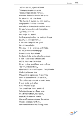 275© Anexo
Trocá-la por mil, açambarcando
Todas as marcas registradas,
Todos os logotipos do mercado.
Com que inocência demito-me de ser
Eu que antes era e me sabia
Tão diverso de outros, tão mim mesmo,
Ser pensante sentinte e solitário
Com outros seres diversos e conscientes
De sua humana, invencível condição.
Agora sou anúncio
Ora vulgar ora bizarro.
Em língua nacional ou em qualquer língua
(Qualquer principalmente.)
E nisto me comparo, tiro glória
De minha anulação.
Não sou – vê lá – anúncio contratado.
Eu é que mimosamente pago
Para anunciar, para vender
Em bares festas praias pérgulas piscinas,
E bem à vista exibo esta etiqueta
Global no corpo que desiste
De ser veste e sandália de uma essência
Tão viva, independente,
Que moda ou suborno algum a compromete.
Onde terei jogado fora
Meu gosto e capacidade de escolher,
Minhas idiossincrasias tão pessoais,
Tão minhas que no rosto se espelhavam
E cada gesto, cada olhar
Cada vinco da roupa
Sou gravado de forma universal,
Saio da estamparia, não de casa,
Da vitrine me tiram, recolocam,
Objeto pulsante mas objeto
Que se oferece como signo dos outros
Objetos estáticos, tarifados.
Por me ostentar assim, tão orgulhoso
 