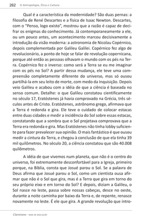 © Antropologia, Ética e Cultura262
Claretiano - REDE DE EDUCAÇÃO
Qual é a característica da modernidade? São duas pernas: a
filosofia de René Descartes e a física de Isaac Newton. Descartes,
com o “Penso, logo existo”, mostrou que a razão é capaz de deci-
frar os enigmas do conhecimento. Já contemporaneamente a ele,
ou um pouco antes, um acontecimento marcou decisivamente a
introdução da visão moderna: a astronomia de Nicolau Copérnico,
depois complementada por Galileu Galilei. Copérnico fez algo de
revolucionário, a ponto de hoje se falar de revolução copernicana,
porque até então as pessoas olhavam o mundo com os pés na Ter-
ra. Copérnico fez o inverso: como será a Terra se eu me imaginar
com os pés no Sol? A partir dessa mudança, ele teve uma com-
preensão completamente diferente do universo, mas só ousou
partilhá-la em seu leito de morte, com medo da Inquisição. Depois
veio Galileu e acabou com a idéia de que a ciência é baseada no
senso comum. Detalhe: o que Galileu constatou cientificamente
no século 17, Eratóstenes já havia comprovado na Grécia, três sé-
culos antes de Cristo. Eratóstenes, astrônomo grego, afirmava que
a Terra é redonda e gira. Ele teve o cuidado de colocar estacas
entre duas cidades e medir a incidência do Sol sobre essas estacas,
constatando que a sombra que o Sol projetava comprovava que a
Terra era redonda e gira. Mas Eratóstenes não tinha lobby suficien-
te para fazer prevalecer sua opinião. O mais fantástico é que ousou
medir a cintura da Terra, e chegou à conclusão de que ela tinha 39
mil quilômetros. No século 20, a ciência constatou que são 40.008
quilômetros.
A idéia de que vivemos num planeta, que não é o centro do
universo, foi extremamente desconfortável para a Igreja, primeiro
porque, na Bíblia, consta que Josué parou o Sol. Se a palavra de
Deus afirma que Josué parou o Sol, como um cientista ousa afir-
mar que não é o Sol que gira, mas é a Terra que gira em torno do
seu próprio eixo e em torno do Sol? E depois, diziam a Galileu, o
Sol nasce no leste, passa sobre nossas cabeças, desce no oeste,
durante a noite caminha por baixo da Terra e, de repente, renasce
novamente no leste. É ele que gira. A grande revolução que intro-
 