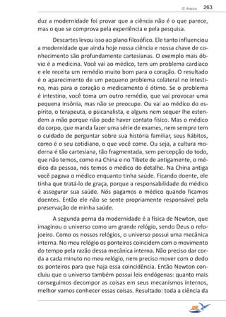 263© Anexo
duz a modernidade foi provar que a ciência não é o que parece,
mas o que se comprova pela experiência e pela pesquisa.
Descartes levou isso ao plano filosófico. Ele tanto influenciou
a modernidade que ainda hoje nossa ciência e nossa chave de co-
nhecimento são profundamente cartesianas. O exemplo mais ób-
vio é a medicina. Você vai ao médico, tem um problema cardíaco
e ele receita um remédio muito bom para o coração. O resultado
é o aparecimento de um pequeno problema colateral no intesti-
no, mas para o coração o medicamento é ótimo. Se o problema
é intestino, você toma um outro remédio, que vai provocar uma
pequena insônia, mas não se preocupe. Ou vai ao médico do es-
pírito, o terapeuta, o psicanalista, e alguns nem sequer lhe esten-
dem a mão porque não pode haver contato físico. Mas o médico
do corpo, que manda fazer uma série de exames, nem sempre tem
o cuidado de perguntar sobre sua história familiar, seus hábitos,
como é o seu cotidiano, o que você come. Ou seja, a cultura mo-
derna é tão cartesiana, tão fragmentada, sem percepção do todo,
que não temos, como na China e no Tibete de antigamente, o mé-
dico da pessoa, nós temos o médico do detalhe. Na China antiga
você pagava o médico enquanto tinha saúde. Ficando doente, ele
tinha que tratá-lo de graça, porque a responsabilidade do médico
é assegurar sua saúde. Nós pagamos o médico quando ficamos
doentes. Então ele não se sente propriamente responsável pela
preservação de minha saúde.
A segunda perna da modernidade é a física de Newton, que
imaginou o universo como um grande relógio, sendo Deus o relo-
joeiro. Como os nossos relógios, o universo possui uma mecânica
interna. No meu relógio os ponteiros coincidem com o movimento
do tempo pela razão dessa mecânica interna. Não preciso dar cor-
da a cada minuto no meu relógio, nem preciso mover com o dedo
os ponteiros para que haja essa coincidência. Então Newton con-
cluiu que o universo também possui leis endógenas: quanto mais
conseguimos decompor as coisas em seus mecanismos internos,
melhor vamos conhecer essas coisas. Resultado: toda a ciência da
 