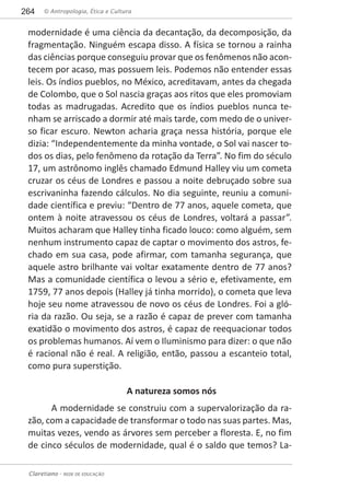 © Antropologia, Ética e Cultura264
Claretiano - REDE DE EDUCAÇÃO
modernidade é uma ciência da decantação, da decomposição, da
fragmentação. Ninguém escapa disso. A física se tornou a rainha
das ciências porque conseguiu provar que os fenômenos não acon-
tecem por acaso, mas possuem leis. Podemos não entender essas
leis. Os índios pueblos, no México, acreditavam, antes da chegada
de Colombo, que o Sol nascia graças aos ritos que eles promoviam
todas as madrugadas. Acredito que os índios pueblos nunca te-
nham se arriscado a dormir até mais tarde, com medo de o univer-
so ficar escuro. Newton acharia graça nessa história, porque ele
dizia: “Independentemente da minha vontade, o Sol vai nascer to-
dos os dias, pelo fenômeno da rotação da Terra”. No fim do século
17, um astrônomo inglês chamado Edmund Halley viu um cometa
cruzar os céus de Londres e passou a noite debruçado sobre sua
escrivaninha fazendo cálculos. No dia seguinte, reuniu a comuni-
dade científica e previu: “Dentro de 77 anos, aquele cometa, que
ontem à noite atravessou os céus de Londres, voltará a passar”.
Muitos acharam que Halley tinha ficado louco: como alguém, sem
nenhum instrumento capaz de captar o movimento dos astros, fe-
chado em sua casa, pode afirmar, com tamanha segurança, que
aquele astro brilhante vai voltar exatamente dentro de 77 anos?
Mas a comunidade científica o levou a sério e, efetivamente, em
1759, 77 anos depois (Halley já tinha morrido), o cometa que leva
hoje seu nome atravessou de novo os céus de Londres. Foi a gló-
ria da razão. Ou seja, se a razão é capaz de prever com tamanha
exatidão o movimento dos astros, é capaz de reequacionar todos
os problemas humanos. Aí vem o Iluminismo para dizer: o que não
é racional não é real. A religião, então, passou a escanteio total,
como pura superstição.
A natureza somos nós
A modernidade se construiu com a supervalorização da ra-
zão, com a capacidade de transformar o todo nas suas partes. Mas,
muitas vezes, vendo as árvores sem perceber a floresta. E, no fim
de cinco séculos de modernidade, qual é o saldo que temos? La-
 