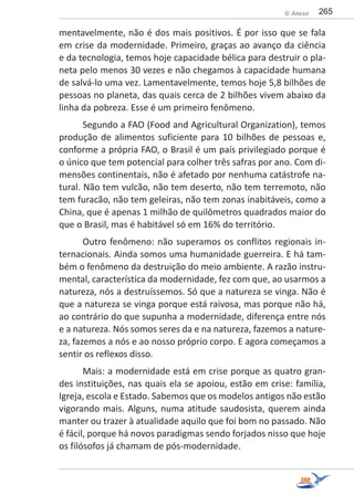 265© Anexo
mentavelmente, não é dos mais positivos. É por isso que se fala
em crise da modernidade. Primeiro, graças ao avanço da ciência
e da tecnologia, temos hoje capacidade bélica para destruir o pla-
neta pelo menos 30 vezes e não chegamos à capacidade humana
de salvá-lo uma vez. Lamentavelmente, temos hoje 5,8 bilhões de
pessoas no planeta, das quais cerca de 2 bilhões vivem abaixo da
linha da pobreza. Esse é um primeiro fenômeno.
Segundo a FAO (Food and Agricultural Organization), temos
produção de alimentos suficiente para 10 bilhões de pessoas e,
conforme a própria FAO, o Brasil é um país privilegiado porque é
o único que tem potencial para colher três safras por ano. Com di-
mensões continentais, não é afetado por nenhuma catástrofe na-
tural. Não tem vulcão, não tem deserto, não tem terremoto, não
tem furacão, não tem geleiras, não tem zonas inabitáveis, como a
China, que é apenas 1 milhão de quilômetros quadrados maior do
que o Brasil, mas é habitável só em 16% do território.
Outro fenômeno: não superamos os conflitos regionais in-
ternacionais. Ainda somos uma humanidade guerreira. E há tam-
bém o fenômeno da destruição do meio ambiente. A razão instru-
mental, característica da modernidade, fez com que, ao usarmos a
natureza, nós a destruíssemos. Só que a natureza se vinga. Não é
que a natureza se vinga porque está raivosa, mas porque não há,
ao contrário do que supunha a modernidade, diferença entre nós
e a natureza. Nós somos seres da e na natureza, fazemos a nature-
za, fazemos a nós e ao nosso próprio corpo. E agora começamos a
sentir os reflexos disso.
Mais: a modernidade está em crise porque as quatro gran-
des instituições, nas quais ela se apoiou, estão em crise: família,
Igreja, escola e Estado. Sabemos que os modelos antigos não estão
vigorando mais. Alguns, numa atitude saudosista, querem ainda
manter ou trazer à atualidade aquilo que foi bom no passado. Não
é fácil, porque há novos paradigmas sendo forjados nisso que hoje
os filósofos já chamam de pós-modernidade.
 