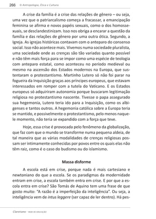 © Antropologia, Ética e Cultura266
Claretiano - REDE DE EDUCAÇÃO
A crise da família é a crise das relações de gênero – ou seja,
uma vez que o patriarcalismo começa a fracassar, a emancipação
feminina se afirma e novos papéis sexuais, como o dos homosse-
xuais, se desclandestinizam. Isso nos obriga a encarar a questão da
família e das relações de gênero por uma outra ótica. Segundo, a
Igreja. As igrejas históricas contavam com o anteparo do consenso
social. Isso não acontece mais. Vivemos numa sociedade pluralista,
uma sociedade onde as crenças são tão variadas quanto possível
e não têm mais força para se impor como uma espécie de teologia
com anteparo estatal, como aconteceu no período medieval ou
mesmo na ascensão dos Estados modernos na Europa, que sus-
tentaram o protestantismo. Martinho Lutero só não foi parar na
fogueira da Inquisição graças aos príncipes europeus, que estavam
interessados em romper com a tutela do Vaticano. E os Estados
europeus só adquiriram autonomia porque buscaram legitimação
religiosa no protestantismo nascente. Tivesse o papa assegurado
sua hegemonia, Lutero teria ido para a Inquisição, como os albi-
genses e tantos outros. A hegemonia católica sobre a Europa teria
se mantido, e possivelmente o protestantismo, pelo menos naque-
le momento, não teria se expandido com a força que teve.
Hoje, essa crise é provocada pelo fenômeno da globalização,
que faz com que o mundo se transforme numa pequena aldeia, de
tal maneira que as várias modalidades de crenças religiosas pos-
sam ser intimamente conhecidas por povos entre os quais elas não
têm raiz, como é o caso do budismo ou do islamismo.
Massa disforme
A escola está em crise, porque nada é mais cartesiano e
newtoniano do que a escola. Se os paradigmas da modernidade
entram em crise, a escola também entra em crise. E por que a es-
cola entra em crise? São Tomás de Aquino tem uma frase de que
gosto muito: “A razão é a imperfeição da inteligência”. Ou seja, a
inteligência vem de intus leggere (ser capaz de ler dentro). Há pes-
 