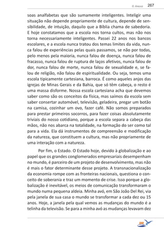 267© Anexo
soas analfabetas que são sumamente inteligentes. Inteligir uma
situação não depende propriamente de cultura, depende de sen-
sibilidade, de intuição, daquilo que a Bíblia chama de sabedoria.
E hoje constatamos que a escola nos torna cultos, mas não nos
torna necessariamente inteligentes. Passei 22 anos nos bancos
escolares, e a escola nunca tratou dos temas limites da vida, nun-
ca falou de experiências pelas quais passamos, se não por todas,
pelo menos pela maioria, nunca falou de doença, nunca falou de
fracasso, nunca falou de ruptura de laços afetivos, nunca falou de
dor, nunca falou de morte, nunca falou de sexualidade e, se fa-
lou de religião, não falou de espiritualidade. Ou seja, temos uma
escola tipicamente cartesiana, barroca. É como aqueles anjos das
igrejas de Minas Gerais e da Bahia, que só têm cabeça, o resto é
uma massa disforme. Nossa escola cartesiana acha que devemos
saber como são os conceitos da física, mas saímos da escola sem
saber consertar automóvel, televisão, geladeira, pregar um botão
na camisa, cozinhar um ovo, fazer café. Não somos preparados
para prestar primeiros socorros, para fazer coisas absolutamente
triviais do nosso cotidiano, porque a escola separa a cabeça das
mãos, não nos abarca na totalidade, na formação do ser como tal
para a vida. Ela dá instrumentos de compreensão e modificação
da natureza, que constituem a cultura, mas não propriamente de
uma interação com a natureza.
Por fim, o Estado. O Estado hoje, devido à globalização e ao
papel que os grandes conglomerados empresariais desempenham
no mundo, é parceiro de um projeto de desenvolvimento, mas não
é mais o fator determinante desse projeto. A transnacionalização
da economia rompe com as fronteiras nacionais, questiona o con-
ceito de soberania e traz um momento de crise. Isso porque a glo-
balização é inevitável, os meios de comunicação transformaram o
mundo numa pequena aldeia. Minha avó, em São João Del Rei, via
pela janela de sua casa o mundo se transformar a cada dez ou 15
anos. Hoje, a janela pela qual vemos as mudanças do mundo é a
telinha da televisão. Se para a minha avó as mudanças levavam dez
 