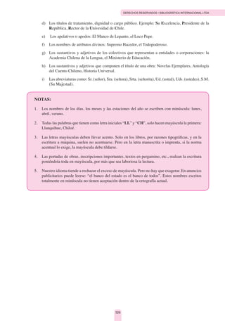 DERECHOS RESERVADOS • BIBLIOGRÁFICA INTERNACIONAL LTDA
329
d)	 Los títulos de tratamiento, dignidad o cargo público. Ejemplo: Su Excelencia, Presidente de la
República, Rector de la Univesidad de Chile.
e)	  Los apelativos o apodos: El Manco de Lepanto, el Loco Pepe.
f)	 Los nombres de atributos divinos: Supremo Hacedor, el Todopoderoso.
g) 	 Los sustantivos y adjetivos de los colectivos que representan a entidades o corporaciones: la
Academia Chilena de la Lengua, el Ministerio de Educación.
h) 	 Los sustantivos y adjetivos que componen el título de una obra: Novelas Ejemplares, Antología
del Cuento Chileno, Historia Universal.
i)	 Las abreviaturas como: Sr. (señor), Sra. (señora), Srta. (señorita), Ud. (usted), Uds. (ustedes), S.M.
(Su Majestad).
NOTAS:
1.  	 Los nombres de los días, los meses y las estaciones del año se escriben con minúscula: lunes,
abril, verano.
2.  	 Todas las palabras que tienen como letra iniciales “LL” y “CH”, solo hacen mayúscula la primera:
Llanquihue, Chiloé.
3.  	 Las letras mayúsculas deben llevar acento. Solo en los libros, por razones tipográficas, y en la
escritura a máquina, suelen no acentuarse. Pero en la letra manuscrita o imprenta, si la norma
acentual lo exige, la mayúscula debe tildarse.
4.	 Las portadas de obras, inscripciones importantes, textos en pergamino, etc., realzan la escritura
poniéndola toda en mayúscula, por más que sea laboriosa la lectura.
5.	 Nuestro idioma tiende a rechazar el exceso de mayúscula. Pero no hay que exagerar. En anuncios
publicitarios puede leerse: “el banco del estado es el banco de todos”. Estos nombres escritos
totalmente en minúscula no tienen aceptación dentro de la ortografía actual.
 