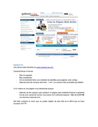 Espacio Ya 
Uno de los sitios favoritos es www.espacio.ya.com 
Características mínimas: 
- Sitio en español. 
- Muy entretenido. 
- Con el asistente tiene una variedad de plantillas para páginas web y blogs. 
- Además permite comprar dominios “.com” a un precio más accesible que Galeón. 
A mi criterio es una página muy interesante porque: 
- Además de dar espacio para publicar mi página web mediante ficheros o asistente 
me da una cuenta de correo muy buena con suficiente espacio. Más de 6,000 MB 
con dominio maixmail.com. 
Del lado contrario lo único que se puede objetar de este sitio es lo difícil que se hace 
accesar vía FTP. 
 