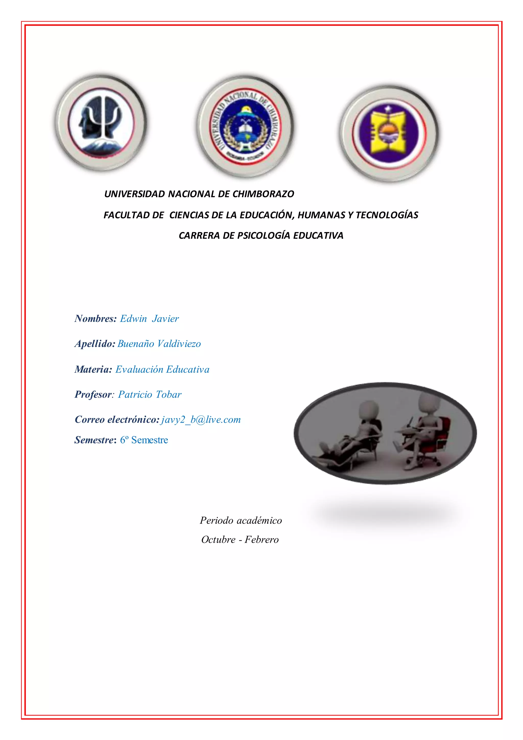 UNIVERSIDAD NACIONAL DE CHIMBORAZO
FACULTAD DE CIENCIAS DE LA EDUCACIÓN, HUMANAS Y TECNOLOGÍAS
CARRERA DE PSICOLOGÍA EDUCATIVA
Nombres: Edwin Javier
Apellido: Buenaño Valdiviezo
Materia: Evaluación Educativa
Profesor: Patricio Tobar
Correo electrónico: javy2_b@live.com
Semestre: 6º Semestre
Periodo académico
Octubre - Febrero
 