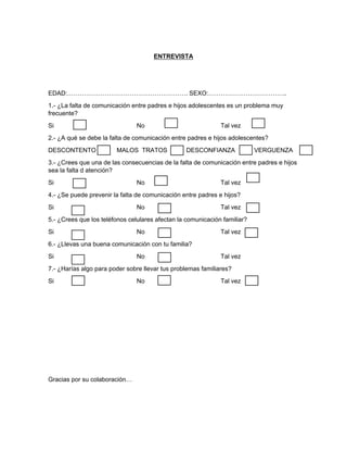 ENTREVISTA
EDAD:…………………………………………………. SEXO:………………………………..
1.- ¿La falta de comunicación entre padres e hijos adolescentes es un problema muy
frecuente?
Si No Tal vez
2.- ¿A qué se debe la falta de comunicación entre padres e hijos adolescentes?
DESCONTENTO MALOS TRATOS DESCONFIANZA VERGUENZA
3.- ¿Crees que una de las consecuencias de la falta de comunicación entre padres e hijos
sea la falta d atención?
Si No Tal vez
4.- ¿Se puede prevenir la falta de comunicación entre padres e hijos?
Si No Tal vez
5.- ¿Crees que los teléfonos celulares afectan la comunicación familiar?
Si No Tal vez
6.- ¿Llevas una buena comunicación con tu familia?
Si No Tal vez
7.- ¿Harías algo para poder sobre llevar tus problemas familiares?
Si No Tal vez
Gracias por su colaboración…