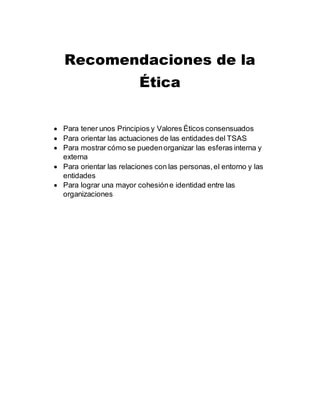 Recomendaciones de la
Ética
Para tener unos Principios y Valores Éticos consensuados
Para orientar las actuaciones de las entidades del TSAS
Para mostrar cómo se puedenorganizar las esferas interna y
externa
Para orientar las relaciones con las personas,el entorno y las
entidades
Para lograr una mayor cohesióne identidad entre las
organizaciones
