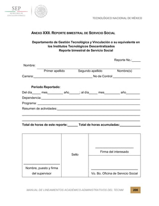 MANUAL DE LINEAMIENTOS ACADÉMICO-ADMINISTRATIVOS DEL TECNM 208
ANEXO XXII. REPORTE BIMESTRAL DE SERVICIO SOCIAL
Departamento de Gestión Tecnológica y Vinculación o su equivalente en
los Institutos Tecnológicos Descentralizados
Reporte bimestral de Servicio Social
Reporte No.:_____
Nombre:
Primer apellido Segundo apellido Nombre(s)
Carrera:__________________________________ No de Control ________________
Periodo Reportado:
Del día_____ mes_________ año______; al día_____ mes_________ año________
Dependencia:_________________________________________________________
Programa: ___________________________________________________________
Resumen de actividades:________________________________________________
____________________________________________________________________
____________________________________________________________________
Total de horas de este reporte:______ Total de horas acumuladas:____________
_____________________
Nombre, puesto y firma
del supervisor
Sello
______________________
Firma del interesado
___________________________
Vo. Bo. Oficina de Servicio Social
 