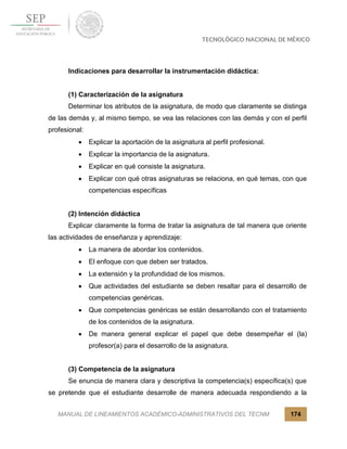 MANUAL DE LINEAMIENTOS ACADÉMICO-ADMINISTRATIVOS DEL TECNM 174
Indicaciones para desarrollar la instrumentación didáctica:
(1) Caracterización de la asignatura
Determinar los atributos de la asignatura, de modo que claramente se distinga
de las demás y, al mismo tiempo, se vea las relaciones con las demás y con el perfil
profesional:
 Explicar la aportación de la asignatura al perfil profesional.
 Explicar la importancia de la asignatura.
 Explicar en qué consiste la asignatura.
 Explicar con qué otras asignaturas se relaciona, en qué temas, con que
competencias específicas
(2) Intención didáctica
Explicar claramente la forma de tratar la asignatura de tal manera que oriente
las actividades de enseñanza y aprendizaje:
 La manera de abordar los contenidos.
 El enfoque con que deben ser tratados.
 La extensión y la profundidad de los mismos.
 Que actividades del estudiante se deben resaltar para el desarrollo de
competencias genéricas.
 Que competencias genéricas se están desarrollando con el tratamiento
de los contenidos de la asignatura.
 De manera general explicar el papel que debe desempeñar el (la)
profesor(a) para el desarrollo de la asignatura.
(3) Competencia de la asignatura
Se enuncia de manera clara y descriptiva la competencia(s) específica(s) que
se pretende que el estudiante desarrolle de manera adecuada respondiendo a la
 