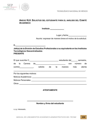 MANUAL DE LINEAMIENTOS ACADÉMICO-ADMINISTRATIVOS DEL TECNM 239
ANEXO XLII. SOLICITUD DEL ESTUDIANTE PARA EL ANÁLISIS DEL COMITÉ
ACADÉMICO
Instituto _____________
Lugar y fecha:_________________
Asunto: expresar de manera breve el motivo de la solicitud.
C.____________________________
Jefe(a) de la División de Estudios Profesionales o su equivalente en los Institutos
Tecnológicos Descentralizados
PRESENTE
El que suscribe C.___________________________ estudiante del______ semestre,
de la Carrera de____________________________ con número de
control_____________, solicito de la manera más atenta
___________________________________________________________________.
Por los siguientes motivos:
Motivos Académicos: ___________________________________________________
Motivos Personales: ___________________________________________________
Otros: _______________________________________________________________
ATENTAMENTE
___________________________________________
Nombre y firma del estudiante
c.c.p. Interesado.
 