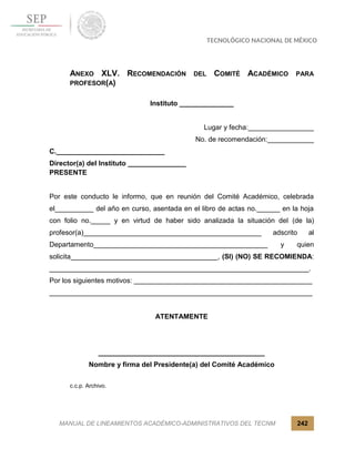MANUAL DE LINEAMIENTOS ACADÉMICO-ADMINISTRATIVOS DEL TECNM 242
ANEXO XLV. RECOMENDACIÓN DEL COMITÉ ACADÉMICO PARA
PROFESOR(A)
Instituto ______________
Lugar y fecha:_________________
No. de recomendación:____________
C.____________________________
Director(a) del Instituto _______________
PRESENTE
Por este conducto le informo, que en reunión del Comité Académico, celebrada
el__________ del año en curso, asentada en el libro de actas no.______ en la hoja
con folio no._____ y en virtud de haber sido analizada la situación del (de la)
profesor(a)______________________________________________ adscrito al
Departamento_____________________________________________ y quien
solicita______________________________________, (SI) (NO) SE RECOMIENDA:
___________________________________________________________________.
Por los siguientes motivos: ______________________________________________
____________________________________________________________________
ATENTAMENTE
___________________________________________
Nombre y firma del Presidente(a) del Comité Académico
c.c.p. Archivo.
 