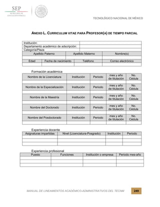 MANUAL DE LINEAMIENTOS ACADÉMICO-ADMINISTRATIVOS DEL TECNM 249
ANEXO L. CURRICULUM VITAE PARA PROFESOR(A) DE TIEMPO PARCIAL
Institución:
Departamento académico de adscripción:
Categoría/Plaza
Apellido Paterno Apellido Materno Nombre(s)
Edad Fecha de nacimiento Teléfono Correo electrónico
Formación académica
Nombre de la Licenciatura Institución Periodo
mes y año
de titulación
No.
Cédula
Nombre de la Especialización Institución Periodo
mes y año
de titulación
No.
Cédula
Nombre de la Maestría Institución Periodo
mes y año
de titulación
No.
Cédula
Nombre del Doctorado Institución Periodo
mes y año
de titulación
No.
Cédula
Nombre del Posdoctorado Institución Periodo
mes y año
de titulación
No.
Cédula
Experiencia docente
Asignaturas impartidas Nivel (Licenciatura-Posgrado) Institución Periodo
Experiencia profesional
Puesto Funciones Institución o empresa Periodo mes-año
 