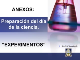 ANEXOS:

Preparación del día
   de la ciencia.


“EXPERIMENTOS”           Prof. M° Ángeles C.
 