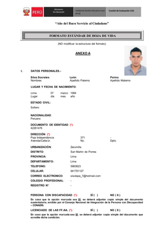 “Año del Buen Servicio al Ciudadano”
(NO modificar la estructura del formato)
ANEXO A
I. DATOS PERSONALES.-
Silas Socrates León Paima
Nombres Apellido Paterno Apellido Materno
LUGAR Y FECHA DE NACIMIENTO:
Lima 07 marzo 1984
Lugar día mes año
ESTADO CIVIL:
Soltero
NACIONALIDAD:
Peruano
DOCUMENTO DE IDENTIDAD (*):
42261476
DIRECCIÓN (*):
Psje Independencia 371 -
Avenida/Calle/Jr. No. Dpto.
URBANIZACIÓN: Zarumilla
DISTRITO: San Martin de Porres
PROVINCIA: Lima
DEPARTAMENTO: Lima
TELEFONO: 5963623
CELULAR: 941791127
CORREO ELECTRONICO: sisolepa_7@hotmail.com
COLEGIO PROFESIONAL: -
REGISTRO N°: -
PERSONA CON DISCAPACIDAD (*): SÍ ( ) NO ( X )
En caso que la opción marcada sea SÍ, se deberá adjuntar copia simple del documento
sustentatorio, emitido por el Consejo Nacional de Integración de la Persona con Discapacidad
– CONADIS.
LICENCIADO DE LAS FF.AA. (*): SÍ ( ) NO ( X )
En caso que la opción marcada sea SÍ, se deberá adjuntar copia simple del documento que
acredite dicha condición.
FORMATO ESTÁNDAR DE HOJA DE VIDA
 