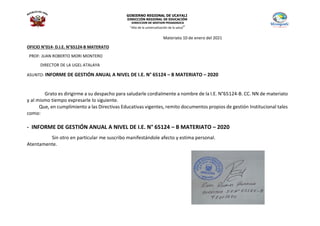 GOBIERNO REGIONAL DE UCAYALI
DIRECCIÓN REGIONAL DE EDUCACIÓN
DIRECCION DE GESTION PEDAGOGICA
“Año de la universalización de la salud”
Materiato 10 de enero del 2021
OFICIO N°014- D.I.E. N°65124-B MATERATO
PROF: JUAN ROBERTO MORI MONTERO
DIRECTOR DE LA UGEL ATALAYA
ASUNTO: INFORME DE GESTIÓN ANUAL A NIVEL DE I.E. N° 65124 – B MATERIATO – 2020
Grato es dirigirme a su despacho para saludarle cordialmente a nombre de la I.E. N°65124-B. CC. NN de materiato
y al mismo tiempo expresarle lo siguiente.
Que, en cumplimiento a las Directivas Educativas vigentes, remito documentos propios de gestión Institucional tales
como:
- INFORME DE GESTIÓN ANUAL A NIVEL DE I.E. N° 65124 – B MATERIATO – 2020
Sin otro en particular me suscribo manifestándole afecto y estima personal.
Atentamente.
 