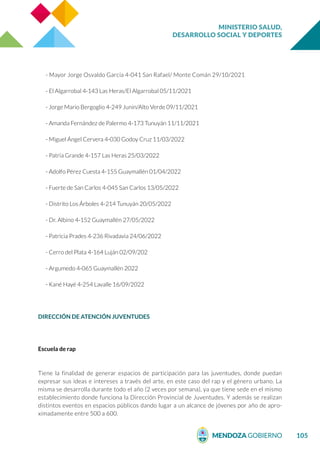 MINISTERIO SALUD,
DESARROLLO SOCIAL Y DEPORTES
105
- Mayor Jorge Osvaldo García 4-041 San Rafael/ Monte Comán 29/10/2021
- El Algarrobal 4-143 Las Heras/El Algarrobal 05/11/2021
- Jorge Mario Bergoglio 4-249 Junín/Alto Verde 09/11/2021
- Amanda Fernández de Palermo 4-173 Tunuyán 11/11/2021
- Miguel Ángel Cervera 4-030 Godoy Cruz 11/03/2022
- Patria Grande 4-157 Las Heras 25/03/2022
- Adolfo Pérez Cuesta 4-155 Guaymallén 01/04/2022
- Fuerte de San Carlos 4-045 San Carlos 13/05/2022
- Distrito Los Árboles 4-214 Tunuyán 20/05/2022
- Dr. Albino 4-152 Guaymallén 27/05/2022
- Patricia Prades 4-236 Rivadavia 24/06/2022
- Cerro del Plata 4-164 Luján 02/09/202
- Argumedo 4-065 Guaymallén 2022
- Kané Hayé 4-254 Lavalle 16/09/2022
DIRECCIÓN DE ATENCIÓN JUVENTUDES
Escuela de rap
Tiene la finalidad de generar espacios de participación para las juventudes, donde puedan
expresar sus ideas e intereses a través del arte, en este caso del rap y el género urbano. La
misma se desarrolla durante todo el año (2 veces por semana), ya que tiene sede en el mismo
establecimiento donde funciona la Dirección Provincial de Juventudes. Y además se realizan
distintos eventos en espacios públicos dando lugar a un alcance de jóvenes por año de apro-
ximadamente entre 500 a 600.
 