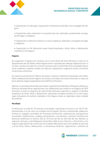 MINISTERIO SALUD,
DESARROLLO SOCIAL Y DEPORTES
107
• Capacitación en Liderazgo y organización Institucional, destinado a los encargados de Ho-
gares.
• Capacitación sobre contención en situaciones de crisis, destinado a profesionales, encarga-
dos de Hogar y cuidadores.
• Capacitación en Atención temprana y crianza respetuosa, destinado a encargados de hogar
y cuidadores.
• Capacitación en ESI (Educación sexual infantil) destinado a Niñas, Niños y Adolescentes
residentes en los Hogares.
Hogares
Se inauguraron 2 hogares por convenio, uno en zona Norte del Gran Mendoza y el otro en el
Departamento de San Rafael, ambos hogares tienen capacidad para albergar poblaciones de 4 a
15 años, cuentan con todos los servicios necesarios para el desarrollo de las actividades diarias
de los residentes y además cumplen con todas las regulaciones y exigencias acorde a normativa
constructiva y antisísmica.
Se realizó la contratación de Talleres recreativos, artísticos y Deportivos destinados a los Niños,
Niñas y Adolescentes de los Hogares, los mismos se brindaron de manera itinerante, en cada uno
de los distintos Hogares dependientes de la DGP en la Provincia.
Además, se contrató profesionales para realizar capacitaciones laborales en Peluquería, Barbería y
Manicura, dictando dichas capacitaciones a los adolescentes que residen en los Hogares de DGP.
Asimismo, se activó un programa de salud mental, destinada a garantizar y asegurar el abordaje
terapéutico de Niños, Niñas y Adolescentes, generando resultados positivos en el corto plazo,
según indicadores de medición realizados en los Hogares donde se registraban mayor cantidad
de conflictos.
Movilidad
Se destinaron un total de 79 vehículos contratados, repartiendo el servicio a los 18 ETI De-
partamentales a fin de cubrir los traslados de los Equipos Técnicos, profesionales, diligencias,
trámites en Juzgados, actividades de Promoción de Derechos, capacitaciones, averiguaciones
de paradero, Notificaciones, medidas extraordinarias, vinculaciones y atención inmediata por
denuncias telefónicas en Sistema 102 las 24 horas del día, los 365 días del año. Además, se
asignarán vehículos a cada Delegación Zonal (Zona Valle de Uco, Zona Sur, y Zona Este) y a los
Hogares dependientes de la Dirección de Cuidados Alternativos para los traslados de personal
y de las Niñas, Niños y Adolescentes a vinculaciones familiares, seguimientos y controles de
 