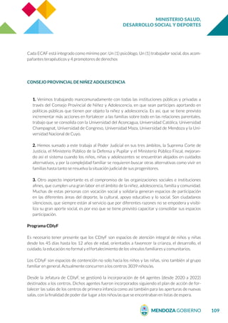 MINISTERIO SALUD,
DESARROLLO SOCIAL Y DEPORTES
109
Cada ECAF está integrado como mínimo por: Un (1) psicólogo, Un (1) trabajador social, dos acom-
pañantes terapéuticos y 4 promotores de derechos
CONSEJO PROVINCIAL DE NIÑEZ ADOLESCENCIA
1. Venimos trabajando mancomunadamente con todas las instituciones públicas y privadas a
través del Consejo Provincial de Niñez y Adolescencia, en que sean partícipes aportando en
políticas públicas que tienen por objeto la niñez y adolescencia. Es así, que se tiene previsto
incrementar más acciones en fortalecer a las familias sobre todo en las relaciones parentales,
trabajo que se consolida con la Universidad del Aconcagua, Universidad Católica, Universidad
Champagnat, Universidad de Congreso, Universidad Maza, Universidad de Mendoza y la Uni-
versidad Nacional de Cuyo.
2. Hemos sumado a este trabajo al Poder Judicial en sus tres ámbitos, la Suprema Corte de
Justicia, el Ministerio Público de la Defensa y Pupilar y el Ministerio Público Fiscal, mejoran-
do así el sistema cuando los niños, niñas y adolescentes se encuentran alojados en cuidados
alternativos, y por la complejidad familiar se requieren buscar otras alternativas como vivir en
familias hasta tanto se resuelva la situación judicial de sus progenitores.
3. Otro aspecto importante es el compromiso de las organizaciones sociales e instituciones
afines, que cumplen una gran labor en el ámbito de la niñez, adolescencia, familia y comunidad.
Muchas de estas personas con vocación social y solidaria generan espacios de participación
en las diferentes áreas del deporte, la cultural, apoyo educativo y lo social. Son ciudadanos
silenciosos, que siempre están al servicio que por diferentes razones no se empodera y visibi-
liza su gran aporte social, es por eso que se tiene previsto capacitar y consolidar sus espacios
participación.
Programa CDIyF
Es necesario tener presente que los CDIyF son espacios de atención integral de niños y niñas
desde los 45 días hasta los 12 años de edad, orientados a favorecer la crianza, el desarrollo, el
cuidado, la educación no formal y el fortalecimiento de los vínculos familiares y comunitarios.
Los CDIyF son espacios de contención no solo hacia los niños y las niñas, sino también al grupo
familiar en general. Actualmente concurren a los centros 3039 niños/as.
Desde la Jefatura de CDIyF, se gestionó la incorporación de 64 agentes (desde 2020 a 2022)
destinados a los centros. Dichos agentes fueron incorporados siguiendo el plan de acción de for-
talecer las salas de los centros de primera infancia como así también para las aperturas de nuevas
salas, con la finalidad de poder dar lugar a los niños/as que se encontraban en listas de espera.
 
