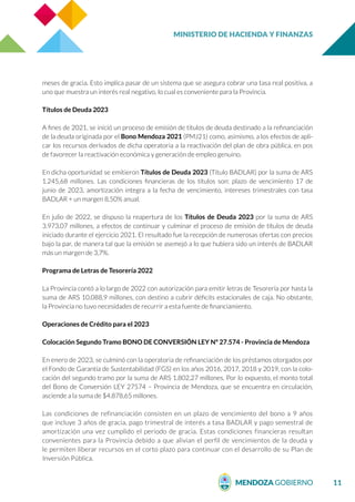 MINISTERIO DE HACIENDA Y FINANZAS
11
meses de gracia. Esto implica pasar de un sistema que se asegura cobrar una tasa real positiva, a
uno que muestra un interés real negativo, lo cual es conveniente para la Provincia.
Títulos de Deuda 2023
A fines de 2021, se inició un proceso de emisión de títulos de deuda destinado a la refinanciación
de la deuda originada por el Bono Mendoza 2021 (PMJ21) como, asimismo, a los efectos de apli-
car los recursos derivados de dicha operatoria a la reactivación del plan de obra pública, en pos
de favorecer la reactivación económica y generación de empleo genuino.
En dicha oportunidad se emitieron Títulos de Deuda 2023 (Título BADLAR) por la suma de ARS
1.245,68 millones. Las condiciones financieras de los títulos son: plazo de vencimiento 17 de
junio de 2023, amortización integra a la fecha de vencimiento, intereses trimestrales con tasa
BADLAR + un margen 8,50% anual.
En julio de 2022, se dispuso la reapertura de los Títulos de Deuda 2023 por la suma de ARS
3.973,07 millones, a efectos de continuar y culminar el proceso de emisión de títulos de deuda
iniciado durante el ejercicio 2021. El resultado fue la recepción de numerosas ofertas con precios
bajo la par, de manera tal que la emisión se asemejó a lo que hubiera sido un interés de BADLAR
más un margen de 3,7%.
Programa de Letras de Tesorería 2022
La Provincia contó a lo largo de 2022 con autorización para emitir letras de Tesorería por hasta la
suma de ARS 10.088,9 millones, con destino a cubrir déficits estacionales de caja. No obstante,
la Provincia no tuvo necesidades de recurrir a esta fuente de financiamiento.
Operaciones de Crédito para el 2023
Colocación Segundo Tramo BONO DE CONVERSIÓN LEY Nº 27.574 - Provincia de Mendoza
En enero de 2023, se culminó con la operatoria de refinanciación de los préstamos otorgados por
el Fondo de Garantía de Sustentabilidad (FGS) en los años 2016, 2017, 2018 y 2019, con la colo-
cación del segundo tramo por la suma de ARS 1.802,27 millones. Por lo expuesto, el monto total
del Bono de Conversión LEY 27574 – Provincia de Mendoza, que se encuentra en circulación,
asciende a la suma de $4.878,65 millones.
Las condiciones de refinanciación consisten en un plazo de vencimiento del bono a 9 años
que incluye 3 años de gracia, pago trimestral de interés a tasa BADLAR y pago semestral de
amortización una vez cumplido el periodo de gracia. Estas condiciones financieras resultan
convenientes para la Provincia debido a que alivian el perfil de vencimientos de la deuda y
le permiten liberar recursos en el corto plazo para continuar con el desarrollo de su Plan de
Inversión Pública.
 