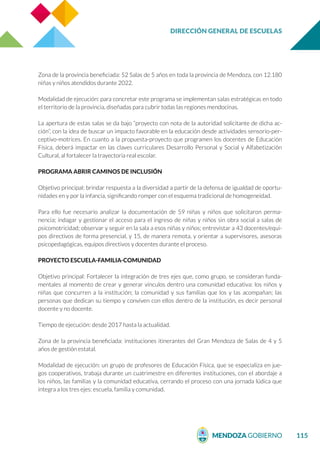 DIRECCIÓN GENERAL DE ESCUELAS
115
Zona de la provincia beneficiada: 52 Salas de 5 años en toda la provincia de Mendoza, con 12.180
niñas y niños atendidos durante 2022.
Modalidad de ejecución: para concretar este programa se implementan salas estratégicas en todo
el territorio de la provincia, diseñadas para cubrir todas las regiones mendocinas.
La apertura de estas salas se da bajo “proyecto con nota de la autoridad solicitante de dicha ac-
ción”, con la idea de buscar un impacto favorable en la educación desde actividades sensorio-per-
ceptivo-motrices. En cuanto a la propuesta-proyecto que programen los docentes de Educación
Física, deberá impactar en las claves curriculares Desarrollo Personal y Social y Alfabetización
Cultural, al fortalecer la trayectoria real escolar.
PROGRAMA ABRIR CAMINOS DE INCLUSIÓN
Objetivo principal: brindar respuesta a la diversidad a partir de la defensa de igualdad de oportu-
nidades en y por la infancia, significando romper con el esquema tradicional de homogeneidad.
Para ello fue necesario analizar la documentación de 59 niñas y niños que solicitaron perma-
nencia; indagar y gestionar el acceso para el ingreso de niñas y niños sin obra social a salas de
psicomotricidad; observar y seguir en la sala a esos niñas y niños; entrevistar a 43 docentes/equi-
pos directivos de forma presencial, y 15, de manera remota, y orientar a supervisores, asesoras
psicopedagógicas, equipos directivos y docentes durante el proceso.
PROYECTO ESCUELA-FAMILIA-COMUNIDAD
Objetivo principal: Fortalecer la integración de tres ejes que, como grupo, se consideran funda-
mentales al momento de crear y generar vínculos dentro una comunidad educativa: los niños y
niñas que concurren a la institución; la comunidad y sus familias que los y las acompañan; las
personas que dedican su tiempo y conviven con ellos dentro de la institución, es decir personal
docente y no docente.
Tiempo de ejecución: desde 2017 hasta la actualidad.
Zona de la provincia beneficiada: instituciones itinerantes del Gran Mendoza de Salas de 4 y 5
años de gestión estatal.
Modalidad de ejecución: un grupo de profesores de Educación Física, que se especializa en jue-
gos cooperativos, trabaja durante un cuatrimestre en diferentes instituciones, con el abordaje a
los niños, las familias y la comunidad educativa, cerrando el proceso con una jornada lúdica que
integra a los tres ejes: escuela, familia y comunidad.
 