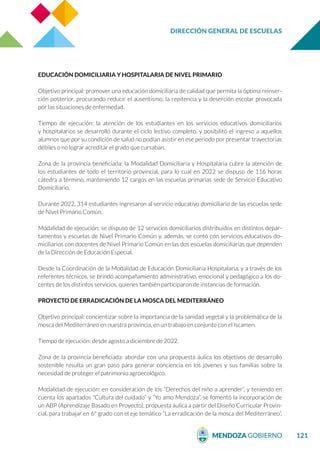 DIRECCIÓN GENERAL DE ESCUELAS
121
EDUCACIÓN DOMICILIARIA Y HOSPITALARIA DE NIVEL PRIMARIO
Objetivo principal: promover una educación domiciliaria de calidad que permita la óptima reinser-
ción posterior, procurando reducir el ausentismo, la repitencia y la deserción escolar provocada
por las situaciones de enfermedad.
Tiempo de ejecución: la atención de los estudiantes en los servicios educativos domiciliarios
y hospitalarios se desarrolló durante el ciclo lectivo completo, y posibilitó el ingreso a aquellos
alumnos que por su condición de salud no podían asistir en ese periodo por presentar trayectorias
débiles o no lograr acreditar el grado que cursaban.
Zona de la provincia beneficiada: la Modalidad Domiciliaria y Hospitalaria cubre la atención de
los estudiantes de todo el territorio provincial, para lo cual en 2022 se dispuso de 116 horas
cátedra a término, manteniendo 12 cargos en las escuelas primarias sede de Servicio Educativo
Domiciliario.
Durante 2022, 314 estudiantes ingresaron al servicio educativo domiciliario de las escuelas sede
de Nivel Primario Común.
Modalidad de ejecución: se dispuso de 12 servicios domiciliarios distribuidos en distintos depar-
tamentos y escuelas de Nivel Primario Común y, además, se contó con servicios educativos do-
miciliarios con docentes de Nivel Primario Común en las dos escuelas domiciliarias que dependen
de la Dirección de Educación Especial.
Desde la Coordinación de la Modalidad de Educación Domiciliaria Hospitalaria, y a través de los
referentes técnicos, se brindó acompañamiento administrativo, emocional y pedagógico a los do-
centes de los distintos servicios, quienes también participaron de instancias de formación.
PROYECTO DE ERRADICACIÓN DE LA MOSCA DEL MEDITERRÁNEO
Objetivo principal: concientizar sobre la importancia de la sanidad vegetal y la problemática de la
mosca del Mediterráneo en nuestra provincia, en un trabajo en conjunto con el Iscamen.
Tiempo de ejecución: desde agosto a diciembre de 2022.
Zona de la provincia beneficiada: abordar con una propuesta áulica los objetivos de desarrollo
sostenible resulta un gran paso para generar conciencia en los jóvenes y sus familias sobre la
necesidad de proteger el patrimonio agroecológico.
Modalidad de ejecución: en consideración de los “Derechos del niño a aprender”, y teniendo en
cuenta los apartados “Cultura del cuidado” y “Yo amo Mendoza”, se fomentó la incorporación de
un ABP (Aprendizaje Basado en Proyecto), propuesta áulica a partir del Diseño Curricular Provin-
cial, para trabajar en 6° grado con el eje temático “La erradicación de la mosca del Mediterráneo”.
 