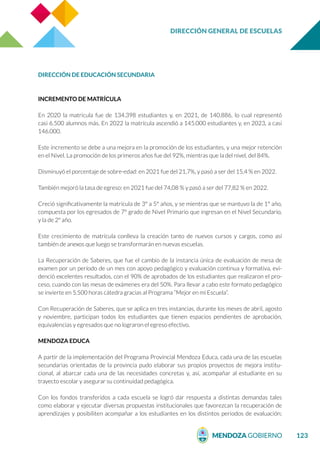 DIRECCIÓN GENERAL DE ESCUELAS
123
DIRECCIÓN DE EDUCACIÓN SECUNDARIA
INCREMENTO DE MATRÍCULA
En 2020 la matricula fue de 134.398 estudiantes y, en 2021, de 140.886, lo cual representó
casi 6.500 alumnos más. En 2022 la matrícula ascendió a 145.000 estudiantes y, en 2023, a casi
146.000.
Este incremento se debe a una mejora en la promoción de los estudiantes, y una mejor retención
en el Nivel. La promoción de los primeros años fue del 92%, mientras que la del nivel, del 84%.
Disminuyó el porcentaje de sobre-edad: en 2021 fue del 21,7%, y pasó a ser del 15,4 % en 2022.
También mejoró la tasa de egreso: en 2021 fue del 74,08 % y pasó a ser del 77,82 % en 2022.
Creció significativamente la matrícula de 3° a 5° años, y se mientras que se mantuvo la de 1° año,
compuesta por los egresados de 7° grado de Nivel Primario que ingresan en el Nivel Secundario,
y la de 2º año.
Este crecimiento de matrícula conlleva la creación tanto de nuevos cursos y cargos, como así
también de anexos que luego se transformarán en nuevas escuelas.
La Recuperación de Saberes, que fue el cambio de la instancia única de evaluación de mesa de
examen por un período de un mes con apoyo pedagógico y evaluación continua y formativa, evi-
denció excelentes resultados, con el 90% de aprobados de los estudiantes que realizaron el pro-
ceso, cuando con las mesas de exámenes era del 50%. Para llevar a cabo este formato pedagógico
se invierte en 5.500 horas cátedra gracias al Programa “Mejor en mi Escuela”.
Con Recuperación de Saberes, que se aplica en tres instancias, durante los meses de abril, agosto
y noviembre, participan todos los estudiantes que tienen espacios pendientes de aprobación,
equivalencias y egresados que no lograron el egreso efectivo.
MENDOZA EDUCA
A partir de la implementación del Programa Provincial Mendoza Educa, cada una de las escuelas
secundarias orientadas de la provincia pudo elaborar sus propios proyectos de mejora institu-
cional, al abarcar cada una de las necesidades concretas y, así, acompañar al estudiante en su
trayecto escolar y asegurar su continuidad pedagógica.
Con los fondos transferidos a cada escuela se logró dar respuesta a distintas demandas tales
como elaborar y ejecutar diversas propuestas institucionales que favorezcan la recuperación de
aprendizajes y posibiliten acompañar a los estudiantes en los distintos periodos de evaluación;
 