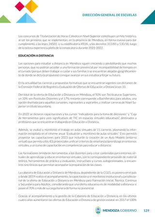 DIRECCIÓN GENERAL DE ESCUELAS
129
Los concursos de Titularización de Horas Cátedra en Nivel Superior constituyen un hito histórico,
al ser los primeros que se implementan, en la provincia de Mendoza, en forma masiva para dar
cumplimiento a las leyes 24501 -y su modificatoria 4934-, y los decretos 313/85 y 530/18, luego
de la exitosa experiencia piloto de la convocatoria durante 2021-2022.
EDUCACIÓN A DISTANCIA
Las opciones para estudiar a distancia en Mendoza siguen creciendo y posibilitando que muchas
personas, que no podrían acceder a una formación presencial por incompatibilidad de tiempos en
el cursado (porque deben trabajar o cuidar a sus familias o se encuentran alejadas geográficamen-
te de donde se dicta la propuesta) consigan avanzar en sus estudios y forjar su futuro.
En la actualidad las carreras y propuestas formativas que se encuentran vigentes con dictamen de
la Comisión Federal de Registro y Evaluación de Ofertas de Educación a Distancia son 33.
Del total de la oferta de Educación a Distancia en Mendoza, el 50% son Tecnicaturas Superiores,
un 33% son Postítulos Docentes y el 17% restante corresponde a Bachilleratos para adultos, una
opción diseñada para aquellos cursantes, ingresantes y aspirantes a realizar carreras de Nivel Su-
perior sin título secundario.
En 2022 se dictaron capacitaciones y los cursos “Indicadores para la toma de decisiones” y “Caja
de herramientas para usos significativos de TIC en espacios virtuales educativos”, destinados a
profesores que se encuentran trabajando en Educación a Distancia.
Además, se evaluó y monitoreó el trabajo en aulas virtuales de 11 carreras, plasmando la infor-
mación recopilada en el informe anual “Evaluación y monitoreo de aulas virtuales”. Esto permitió
proyectar las capacitaciones para 2023 que incluirán la creación de un Aula Modelo (entorno
virtual) que permita a los IES provinciales unificar criterios de enseñanza/aprendizaje en entornos
virtuales, y un curso de capacitación en competencias para educar a distancia.
Las formaciones brindarán herramientas a los docentes para crear contenidos para entornos vir-
tuales de aprendizaje y educar en entornos virtuales, con la correspondiente provisión de material
teórico, herramientas de práctica y evaluación, instructivos y cursos autogestionados, y encuen-
tros sincrónicos que permitan acompañar la preparación de las clases.
La cabecera de Educación a Distancia de Mendoza, dependiente de la CGES, es pionera en el país
y desde 2019 realiza el acompañamiento, la capacitación y el monitoreo institucional y jurisdiccio-
nal de la oferta de Educación a Distancia en Mendoza para Formación Inicial, Técnica, Continua
y Secundaria para Adultos, considerando que una oferta educativa es de modalidad a distancia si
posee el 70% o más de su carga horaria de forma no presencial.
Gracias al acompañamiento y la gestión de la Cabecera de Educación a Distancia, en los últimos
cuatro años aumentaron las ofertas de Educación a Distancia de gestión estatal: en 2017 el 100%
 