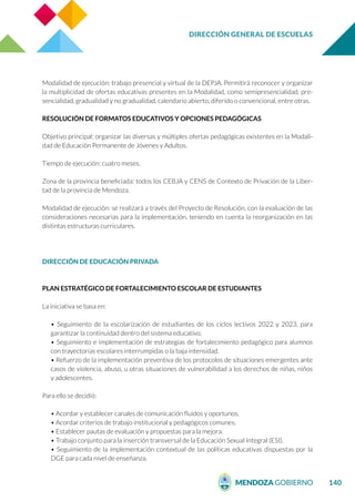DIRECCIÓN GENERAL DE ESCUELAS
140
Modalidad de ejecución: trabajo presencial y virtual de la DEPJA. Permitirá reconocer y organizar
la multiplicidad de ofertas educativas presentes en la Modalidad, como semipresencialidad, pre-
sencialidad, gradualidad y no gradualidad, calendario abierto, diferido o convencional, entre otras.
RESOLUCIÓN DE FORMATOS EDUCATIVOS Y OPCIONES PEDAGÓGICAS
Objetivo principal: organizar las diversas y múltiples ofertas pedagógicas existentes en la Modali-
dad de Educación Permanente de Jóvenes y Adultos.
Tiempo de ejecución: cuatro meses.
Zona de la provincia beneficiada: todos los CEBJA y CENS de Contexto de Privación de la Liber-
tad de la provincia de Mendoza.
Modalidad de ejecución: se realizará a través del Proyecto de Resolución, con la evaluación de las
consideraciones necesarias para la implementación, teniendo en cuenta la reorganización en las
distintas estructuras curriculares.
DIRECCIÓN DE EDUCACIÓN PRIVADA
PLAN ESTRATÉGICO DE FORTALECIMIENTO ESCOLAR DE ESTUDIANTES
La iniciativa se basa en:
• Seguimiento de la escolarización de estudiantes de los ciclos lectivos 2022 y 2023, para
garantizar la continuidad dentro del sistema educativo.
• Seguimiento e implementación de estrategias de fortalecimiento pedagógico para alumnos
con trayectorias escolares interrumpidas o la baja intensidad.
• Refuerzo de la implementación preventiva de los protocolos de situaciones emergentes ante
casos de violencia, abuso, u otras situaciones de vulnerabilidad a los derechos de niñas, niños
y adolescentes.
Para ello se decidió:
• Acordar y establecer canales de comunicación fluidos y oportunos.
• Acordar criterios de trabajo institucional y pedagógicos comunes.
• Establecer pautas de evaluación y propuestas para la mejora.
• Trabajo conjunto para la inserción transversal de la Educación Sexual Integral (ESI).
• Seguimiento de la implementación contextual de las políticas educativas dispuestas por la
DGE para cada nivel de enseñanza.
 