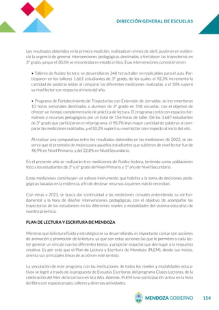 DIRECCIÓN GENERAL DE ESCUELAS
154
Los resultados obtenidos en la primera medición, realizada en el mes de abril, pusieron en eviden-
cia la urgencia de generar intervenciones pedagógicas destinadas a fortalecer las trayectorias en
3º grado, ya que el 30,6% se encontraba en estado crítico. Esas intervenciones consistieron en:
• Talleres de fluidez lectora: se desarrollaron 348 horas/taller en replicables para el aula. Par-
ticiparon en los talleres 1.661 estudiantes de 3° grado, de los cuales el 92,3% incrementó la
cantidad de palabras leídas al comparar las diferentes mediciones realizadas, y el 58% superó
su nivel lector con respecto al inicio del año.
• Programa de Fortalecimiento de Trayectorias con Extensión de Jornadas: se incrementaron
10 horas semanales destinadas a alumnos de 3º grado en 558 escuelas, con el objetivo de
ofrecer un tiempo complementario de práctica de lectura. El programa contó con espacios for-
mativos y recursos pedagógicos por un total de 156 horas de taller. De los 3.687 estudiantes
de 3º grado que participaron en el programa, el 90,7% leyó mayor cantidad de palabras al com-
parar las mediciones realizadas, y el 50,2% superó su nivel lector con respecto al inicio del año.
Al realizar una comparativa entre los resultados obtenidos en las mediciones de 2022, se ob-
serva que el promedio de mejora para aquellos estudiantes que subieron de nivel lector fue de
46,9% en Nivel Primario, y del 22,8% en Nivel Secundario.
En el presente año se realizarán tres mediciones de fluidez lectora, teniendo como poblaciones
foco a los estudiantes de 3º y 6º grado de Nivel Primario y 1º año de Nivel Secundario.
Estas mediciones constituyen un valioso instrumento que habilita a la toma de decisiones peda-
gógicas basadas en la evidencia, a fin de destinar recursos a quienes más lo necesitan.
Con miras a 2023, se busca dar continuidad a las mediciones censales entendiendo su rol fun-
damental a la hora de diseñar intervenciones pedagógicas, con el objetivo de acompañar las
trayectorias de los estudiantes en los diferentes niveles y modalidades del sistema educativo de
nuestra provincia.
PLAN DE LECTURA Y ESCRITURA DE MENDOZA
Mientras que la lectura fluida y estratégica se va desarrollando, es importante contar con acciones
de animación y promoción de la lectura, ya que son estas acciones las que le permiten a cada lec-
tor generar un vínculo con los diferentes textos, y propiciar espacios que den lugar a la respuesta
creativa. Es por esto que el Plan de Lectura y Escritura de Mendoza (PLEM), desde sus inicios,
orienta sus principales líneas de acción en este sentido.
La vinculación de este programa con las instituciones de todos los niveles y modalidades educa-
tivos se logró a través de la propuesta de Escuelas Escritoras, del programa Clases Lectoras, de la
celebración del Mes de la Lectura en Voz Alta. Además, PLEM tuvo participación activa en la feria
del libro con espacio propio, talleres y diversas actividades.
 
