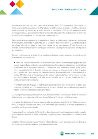 DIRECCIÓN GENERAL DE ESCUELAS
156
Se ampliaron recursos para esta tarea con la entrega de 45.000 cuadernillos “Secundaria a la
Vista” para todos los estudiantes de 7º grado de Nivel Primario y 1° año de Nivel Secundario de
las escuelas que los solicitaron. Se sumó, además, la entrega de 1.500 organizadores semanales
murales para el aula que complementan la propuesta del cuadernillo, fortaleciendo el desarrollo
de habilidades de organización, planificación y metacognición.
Todas las escuelas secundarias de la provincia recibieron, al inicio de este ciclo lectivo, un Informe
de articulación, elaborado en conjunto con la Dirección de Evaluación de la Calidad Educativa,
que ofrece información sobre la trayectoria escolar de sus ingresantes a 1° año. Este recurso
permitió planificar desde febrero estrategias tendientes a acompañar trayectorias en el paso de
un nivel a otro.
También en el marco de articulación se continúa trabajando en dos proyectos vinculantes entre
niveles Primario y Secundario:
• Redes de Tutorías entre Pares: se trata del núcleo de una propuesta pedagógica que pro-
mueve el aprendizaje profundo, una metodología que fomenta una relación más personalizada
y horizontal entre docentes y alumnos. La innovación más importante es que quien enseña
no es (necesariamente) el docente, sino que los alumnos se enseñan entre sí. Este programa
está considerado como uno de los 100 movimientos de innovación más prometedores en el
mundo. Mendoza es la primera provincia del país en implementarlo en forma masiva en todos
sus departamentos, teniendo un alcance de 292 escuelas en 2022, y cuna proyección de 315
instituciones en el presente año.
• Onda Debate: desde 2021 se ha trabajado sostenidamente para fomentar en el tercer ciclo
de educación primaria y ciclo básico de educación secundaria de Mendoza la incorporación del
debate como metodología activa de aprendizaje.
Es un programa pensado para la continuidad, fortalecimiento y consolidación de los procesos de
alfabetización en la educación básica, en vistas a la formación de una ciudadanía activa.
La práctica del debate contribuye a preparar a los estudiantes para dirimir conflictos de manera
eficaz, al mejorar su capacidad crítica, sus habilidades para construir y analizar argumentos, y
compartir sus ideas con los demás.
El programa ofrece instancias de formación a docentes mentores, acompañamiento a las escuelas
en su implementación en el aula y, finalmente, un gran esquema de competencia interescolar de
debate.
En 2022, 100 escuelas de niveles Primario y Secundario de todos los departamentos de la pro-
vincia participaron en la competencia de debate interescolar.
 