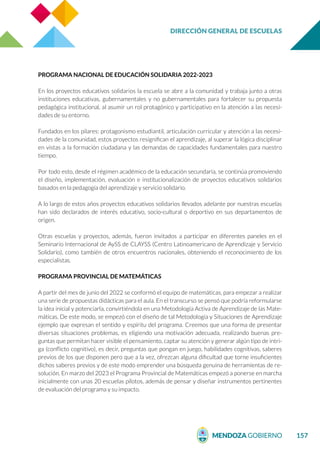 DIRECCIÓN GENERAL DE ESCUELAS
157
PROGRAMA NACIONAL DE EDUCACIÓN SOLIDARIA 2022-2023
En los proyectos educativos solidarios la escuela se abre a la comunidad y trabaja junto a otras
instituciones educativas, gubernamentales y no gubernamentales para fortalecer su propuesta
pedagógica institucional, al asumir un rol protagónico y participativo en la atención a las necesi-
dades de su entorno.
Fundados en los pilares: protagonismo estudiantil, articulación curricular y atención a las necesi-
dades de la comunidad, estos proyectos resignifican el aprendizaje, al superar la lógica disciplinar
en vistas a la formación ciudadana y las demandas de capacidades fundamentales para nuestro
tiempo.
Por todo esto, desde el régimen académico de la educación secundaria, se continúa promoviendo
el diseño, implementación, evaluación e institucionalización de proyectos educativos solidarios
basados en la pedagogía del aprendizaje y servicio solidario.
A lo largo de estos años proyectos educativos solidarios llevados adelante por nuestras escuelas
han sido declarados de interés educativo, socio-cultural o deportivo en sus departamentos de
origen.
Otras escuelas y proyectos, además, fueron invitados a participar en diferentes paneles en el
Seminario Internacional de AySS de CLAYSS (Centro Latinoamericano de Aprendizaje y Servicio
Solidario), como también de otros encuentros nacionales, obteniendo el reconocimiento de los
especialistas.
PROGRAMA PROVINCIAL DE MATEMÁTICAS
A partir del mes de junio del 2022 se conformó el equipo de matemáticas, para empezar a realizar
una serie de propuestas didácticas para el aula. En el transcurso se pensó que podría reformularse
la idea inicial y potenciarla, convirtiéndola en una Metodología Activa de Aprendizaje de las Mate-
máticas. De este modo, se empezó con el diseño de tal Metodología y Situaciones de Aprendizaje
ejemplo que expresan el sentido y espíritu del programa. Creemos que una forma de presentar
diversas situaciones problemas, es eligiendo una motivación adecuada, realizando buenas pre-
guntas que permitan hacer visible el pensamiento, captar su atención y generar algún tipo de intri-
ga (conflicto cognitivo), es decir, preguntas que pongan en juego, habilidades cognitivas, saberes
previos de los que disponen pero que a la vez, ofrezcan alguna dificultad que torne insuficientes
dichos saberes previos y de este modo emprender una búsqueda genuina de herramientas de re-
solución. En marzo del 2023 el Programa Provincial de Matemáticas empezó a ponerse en marcha
inicialmente con unas 20 escuelas pilotos, además de pensar y diseñar instrumentos pertinentes
de evaluación del programa y su impacto.
 