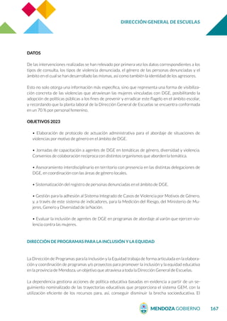DIRECCIÓN GENERAL DE ESCUELAS
167
DATOS
De las intervenciones realizadas se han relevado por primera vez los datos correspondientes a los
tipos de consulta, los tipos de violencia denunciada, el género de las personas denunciadas y el
ámbito en el cual se han desarrollado las mismas, así como también la identidad de los agresores.
Esto no solo otorga una información más específica, sino que representa una forma de visibiliza-
ción concreta de las violencias que atraviesan las mujeres vinculadas con DGE, posibilitando la
adopción de políticas públicas a los fines de prevenir y erradicar este flagelo en el ámbito escolar,
y recordando que la planta laboral de la Dirección General de Escuelas se encuentra conformada
en un 70 % por personal femenino.
OBJETIVOS 2023
• Elaboración de protocolo de actuación administrativa para el abordaje de situaciones de
violencias por motivo de género en el ámbito de DGE.
• Jornadas de capacitación a agentes de DGE en temáticas de género, diversidad y violencia.
Convenios de colaboración reciproca con distintos organismos que aborden la temática.
• Asesoramiento interdisciplinario en territorio con presencia en las distintas delegaciones de
DGE, en coordinación con las áreas de género locales.
• Sistematización del registro de personas denunciadas en el ámbito de DGE.
• Gestión para la adhesión al Sistema Integrado de Casos de Violencia por Motivos de Género,
y, a través de este sistema de indicadores, para la Medición del Riesgo, del Ministerio de Mu-
jeres, Genero y Diversidad de la Nación.
• Evaluar la inclusión de agentes de DGE en programas de abordaje al varón que ejercen vio-
lencia contra las mujeres.
DIRECCIÓN DE PROGRAMAS PARA LA INCLUSIÓN Y LA EQUIDAD
La Dirección de Programas para la Inclusión y la Equidad trabaja de forma articulada en la elabora-
ción y coordinación de programas y/o proyectos para promover la inclusión y la equidad educativa
en la provincia de Mendoza, un objetivo que atraviesa a toda la Dirección General de Escuelas.
La dependencia gestiona acciones de política educativa basadas en evidencia a partir de un se-
guimiento nominalizado de las trayectorias educativas que proporciona el sistema GEM, con la
utilización eficiente de los recursos para, así, conseguir disminuir la brecha socioeducativa. El
 