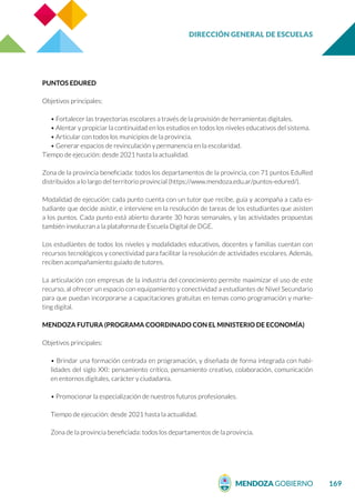DIRECCIÓN GENERAL DE ESCUELAS
169
PUNTOS EDURED
Objetivos principales:
• Fortalecer las trayectorias escolares a través de la provisión de herramientas digitales.
• Alentar y propiciar la continuidad en los estudios en todos los niveles educativos del sistema.
• Articular con todos los municipios de la provincia.
• Generar espacios de revinculación y permanencia en la escolaridad.
Tiempo de ejecución: desde 2021 hasta la actualidad.
Zona de la provincia beneficiada: todos los departamentos de la provincia, con 71 puntos EduRed
distribuidos a lo largo del territorio provincial (https://www.mendoza.edu.ar/puntos-edured/).
Modalidad de ejecución: cada punto cuenta con un tutor que recibe, guía y acompaña a cada es-
tudiante que decide asistir, e interviene en la resolución de tareas de los estudiantes que asisten
a los puntos. Cada punto está abierto durante 30 horas semanales, y las actividades propuestas
también involucran a la plataforma de Escuela Digital de DGE.
Los estudiantes de todos los niveles y modalidades educativos, docentes y familias cuentan con
recursos tecnológicos y conectividad para facilitar la resolución de actividades escolares. Además,
reciben acompañamiento guiado de tutores.
La articulación con empresas de la industria del conocimiento permite maximizar el uso de este
recurso, al ofrecer un espacio con equipamiento y conectividad a estudiantes de Nivel Secundario
para que puedan incorporarse a capacitaciones gratuitas en temas como programación y marke-
ting digital.
MENDOZA FUTURA (PROGRAMA COORDINADO CON EL MINISTERIO DE ECONOMÍA)
Objetivos principales:
• Brindar una formación centrada en programación, y diseñada de forma integrada con habi-
lidades del siglo XXI: pensamiento crítico, pensamiento creativo, colaboración, comunicación
en entornos digitales, carácter y ciudadanía.
• Promocionar la especialización de nuestros futuros profesionales.
Tiempo de ejecución: desde 2021 hasta la actualidad.
Zona de la provincia beneficiada: todos los departamentos de la provincia.
 