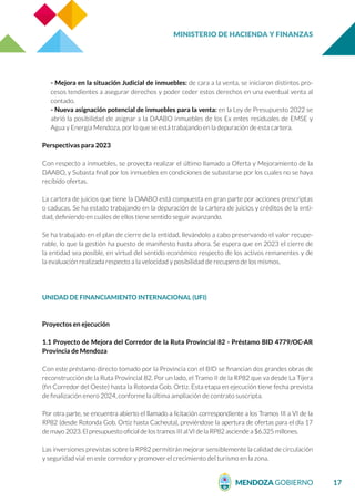 MINISTERIO DE HACIENDA Y FINANZAS
17
- Mejora en la situación Judicial de inmuebles: de cara a la venta, se iniciaron distintos pro-
cesos tendientes a asegurar derechos y poder ceder estos derechos en una eventual venta al
contado.
- Nueva asignación potencial de inmuebles para la venta: en la Ley de Presupuesto 2022 se
abrió la posibilidad de asignar a la DAABO inmuebles de los Ex entes residuales de EMSE y
Agua y Energía Mendoza, por lo que se está trabajando en la depuración de esta cartera.
Perspectivas para 2023
Con respecto a inmuebles, se proyecta realizar el último llamado a Oferta y Mejoramiento de la
DAABO, y Subasta final por los inmuebles en condiciones de subastarse por los cuales no se haya
recibido ofertas.
La cartera de juicios que tiene la DAABO está compuesta en gran parte por acciones prescriptas
o caducas. Se ha estado trabajando en la depuración de la cartera de juicios y créditos de la enti-
dad, definiendo en cuáles de ellos tiene sentido seguir avanzando.
Se ha trabajado en el plan de cierre de la entidad, llevándolo a cabo preservando el valor recupe-
rable, lo que la gestión ha puesto de manifiesto hasta ahora. Se espera que en 2023 el cierre de
la entidad sea posible, en virtud del sentido económico respecto de los activos remanentes y de
la evaluación realizada respecto a la velocidad y posibilidad de recupero de los mismos.
UNIDAD DE FINANCIAMIENTO INTERNACIONAL (UFI)
Proyectos en ejecución
1.1 Proyecto de Mejora del Corredor de la Ruta Provincial 82 - Préstamo BID 4779/OC-AR
Provincia de Mendoza
Con este préstamo directo tomado por la Provincia con el BID se financian dos grandes obras de
reconstrucción de la Ruta Provincial 82. Por un lado, el Tramo II de la RP82 que va desde La Tijera
(fin Corredor del Oeste) hasta la Rotonda Gob. Ortiz. Esta etapa en ejecución tiene fecha prevista
de finalización enero 2024, conforme la última ampliación de contrato suscripta.
Por otra parte, se encuentra abierto el llamado a licitación correspondiente a los Tramos III a VI de la
RP82 (desde Rotonda Gob. Ortiz hasta Cacheuta), previéndose la apertura de ofertas para el día 17
de mayo 2023. El presupuesto oficial de los tramos III al VI de la RP82 asciende a $6.325 millones.
Las inversiones previstas sobre la RP82 permitirán mejorar sensiblemente la calidad de circulación
y seguridad vial en este corredor y promover el crecimiento del turismo en la zona.
 