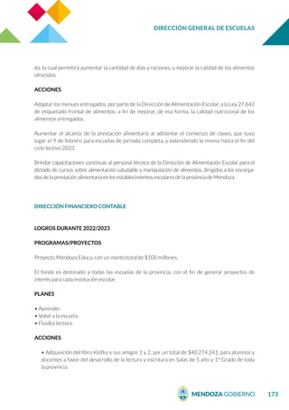 DIRECCIÓN GENERAL DE ESCUELAS
173
da, lo cual permitirá aumentar la cantidad de días y raciones, y mejorar la calidad de los alimentos
ofrecidos.
ACCIONES
Adaptar los menues entregados, por parte de la Dirección de Alimentación Escolar, a la Ley 27.642
de etiquetado frontal de alimentos, a fin de mejorar, de esa forma, la calidad nutricional de los
alimentos entregados.
Aumentar el alcance de la prestación alimentaria al adelantar el comienzo de clases, que tuvo
lugar el 9 de febrero para escuelas de jornada completa, y extendiendo la misma hasta el fin del
ciclo lectivo 2023.
Brindar capacitaciones continuas al personal técnico de la Dirección de Alimentación Escolar para el
dictado de cursos sobre alimentación saludable y manipulación de alimentos, dirigidos a los encarga-
dos de la prestación alimentaria en los establecimientos escolares de la provincia de Mendoza.
DIRECCIÓN FINANCIERO CONTABLE
LOGROS DURANTE 2022/2023
PROGRAMAS/PROYECTOS
Proyecto Mendoza Educa, con un monto total de $100 millones.
El fondo es destinado a todas las escuelas de la provincia, con el fin de generar proyectos de
interés para cada institución escolar.
PLANES
• Aprender.
• Volvé a la escuela.
• Fluidez lectora.
ACCIONES
• Adquisición del libro Klofky y sus amigos 1 y 2, por un total de $40.274.241, para alumnos y
docentes a favor del desarrollo de la lectura y escritura en Salas de 5 año y 1° Grado de toda
la provincia.
 