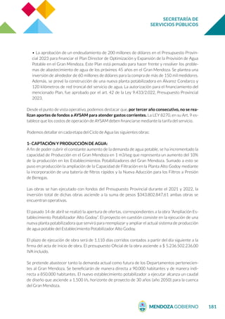 SECRETARÍA DE
SERVICIOS PÚBLICOS
181
• La aprobación de un endeudamiento de 200 millones de dólares en el Presupuesto Provin-
cial 2023 para financiar el Plan Director de Optimización y Expansión de la Provisión de Agua
Potable en el Gran Mendoza. Este Plan está pensado para hacer frente y resolver los proble-
mas de abastecimiento de agua de los próximos 45 años en el Gran Mendoza. Se plantea una
inversión de alrededor de 60 millones de dólares para la compra de más de 150 mil medidores.
Además, se prevé la construcción de una nueva planta potabilizadora en Álvarez Condarco y
120 kilómetros de red troncal del servicio de agua. La autorización para el financiamiento del
mencionado Plan, fue aprobado por el art. 42 de la Ley 9.433/2.022, Presupuesto Provincial
2023.
Desde el punto de vista operativo, podemos destacar que, por tercer año consecutivo, no se rea-
lizan aportes de fondos a AYSAM para atender gastos corrientes. La LEY 8270, en su Art. 9 es-
tablece que los costos de operación de AYSAM deben financiarse mediante la tarifa del servicio.
Podemos detallar en cada etapa del Ciclo de Agua las siguientes obras:
1- CAPTACIÓN Y PRODUCCIÓN DE AGUA:
A fin de poder cubrir el constante aumento de la demanda de agua potable, se ha incrementado la
capacidad de Producción en el Gran Mendoza en 1 m3/seg que representa un aumento del 10%
de la producción en los Establecimientos Potabilizadores del Gran Mendoza. Sumado a esto se
puso en producción la ampliación de la Capacidad de Filtración en la Planta Alto Godoy mediante
la incorporación de una batería de filtros rápidos y la Nueva Aducción para los Filtros a Presión
de Benegas.
Las obras se han ejecutado con fondos del Presupuesto Provincial durante el 2021 y 2022, la
inversión total de dichas obras asciende a la suma de pesos $343.802.847,61 ambas obras se
encuentran operativas.
El pasado 14 de abril se realizó la apertura de ofertas, correspondientes a la obra “Ampliación Es-
tablecimiento Potabilizador Alto Godoy”. El proyecto en cuestión consiste en la ejecución de una
nueva planta potabilizadora que servirá para reemplazar y ampliar el actual sistema de producción
de agua potable del Establecimiento Potabilizador Alto Godoy.
El plazo de ejecución de obra será de 1.110 días corridos contados a partir del día siguiente a la
firma del acta de inicio de obra. El presupuesto Oficial de la obra asciende a $ 5.236.502.236,00
IVA incluido.
Se pretende abastecer tanto la demanda actual como futura de los Departamentos pertenecien-
tes al Gran Mendoza. Se beneficiarán de manera directa a 90.000 habitantes y de manera indi-
recta a 850.000 habitantes. El nuevo establecimiento potabilizador a ejecutar alcanza un caudal
de diseño que asciende a 1.500 l/s, horizonte de proyecto de 30 años (año 2050) para la cuenca
del Gran Mendoza.
 