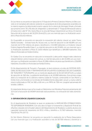 SECRETARÍA DE
SERVICIOS PÚBLICOS
183
En Las Heras se encuentra en ejecución la 5ª Etapa de la Primera Colectora Máxima, la Obra con-
siste en el reemplazo del colector existente el cual producto de la descomposición anaeróbica de
la materia orgánica ha deteriorado la parte superior de la cañería de Hormigón Simple y Armado
que presenta entre 70 y 90 años de antigüedad. La denominada 5 ª Etapa de Renovación abarca
el tramo entre calle N° 10 y Santa Rita en la zona del Parque Industrial de Las Heras. El nivel de
Ejecución de la misma es del 32,25% (Enero23) y con una inversión que a su finalización ascen-
derá a Pesos $1.652 millones.
En Guaymallén se encuentra en ejecución la renovación del colector cloacal sur oeste Tramo
Elpidio González – Estrada hasta Av. Acceso este, su nivel de ejecución es del 46,08% con una
inversión de $ 755 millones de pesos y beneficiará a 113.300 habitantes y el Colector cloacal
Colonia Segovia-Paramillo Etapa 1, su nivel de ejecución es del 29,48% con una inversión que a
su finalización ascenderá a Pesos $ 2.650 millones que beneficiará a 384.000 habitantes. Esta
Obra es financiada con fondos Enohsa.
En Godoy Cruz se encuentra en ejecución la renovación y adecuación integral redes colectoras
cloacal-Colector centro trasvase de cuencas, su nivel de ejecución es del 22,38% con una inver-
sión que a su finalización ascenderá a Pesos $ 2.006 millones de pesos que beneficiará a 228.000
habitantes. Esta Obra es financiada con fondos Enohsa.
En los departamentos de Tunuyán y Tupungato, se dará comienzo a la obra de SISTEMA INTE-
GRAL DE RECOLECCION Y TRATAMIENTO DE EFLUENTES CLOACALES DE LAS CIUDADES
DE TUNUYÁN Y TUPUNGATO, con un monto de adjudicación de $1.427.445.871,44 y un plazo
de ejecución de 360 días. La población beneficiada es de 42.000 habitantes. Esta primera etapa
abarca la renovación de la colectora máxima ciudad de Tunuyán, comenzando en San Martín y
Emilio Civit y terminando en la entrada del Establecimiento depurador actual. La nueva cañería
estará conformada en PVC de 500 y 630 mm, y en PRFV de 700 mm. Longitud aproximada del
tendido: 3.800 m.
Es importante destacar que se ha creado un fideicomiso con Mendoza Fiduciaria proveniente del
10 % de la facturación de AYSAM destinado exclusivamente a la renovación de redes domicilia-
rias.
3- DEPURACIÓN DE LÍQUIDOS CLOACALES:
En el departamento de Rivadavia se puso en producción la AMPLIACIÓN ESTABLECIMIEN-
TO DEPURADOR RIVADAVIA. Con esta obra se lograr el tratamiento y disposición final de los
efluentes cloacales de la Ciudad cabecera del Departamento de Rivadavia. La planta alcanza una
capacidad nominal de tratamiento de 8511 m³/día y beneficia a 31.760 habitantes. Inversión
Total $ 416.795.107,73.
En San Martín (Palmira), se encuentra en ejecución la ampliación de la Planta Depuradora
con una Inversión que a su finalización ascenderá a más de $4.700 millones y beneficiar a
 